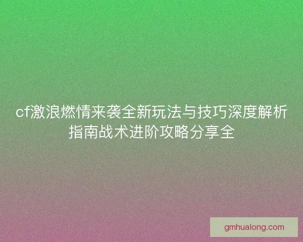 cf激浪燃情来袭全新玩法与技巧深度解析指南战术进阶攻略分享全 cf激浪燃情来袭全新玩法与技巧深度解析指南战术进阶攻略分享全