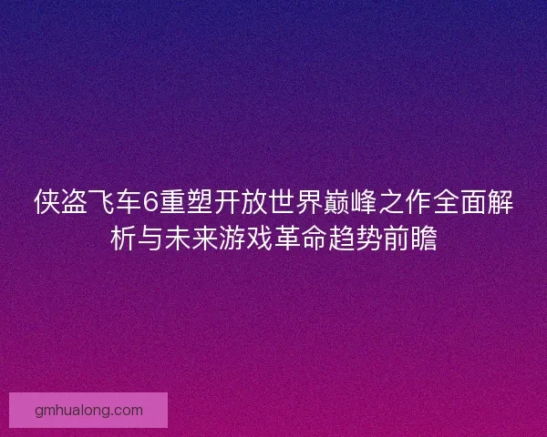 侠盗飞车6重塑开放世界巅峰之作全面解析与未来游戏革命趋势前瞻 侠盗飞车6重塑开放世界巅峰之作全面解析与未来游戏革命趋势前瞻