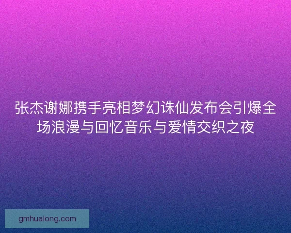 张杰谢娜携手亮相梦幻诛仙发布会引爆全场浪漫与回忆音乐与爱情交织之夜 张杰谢娜携手亮相梦幻诛仙发布会引爆全场浪漫与回忆音乐与爱情交织之夜