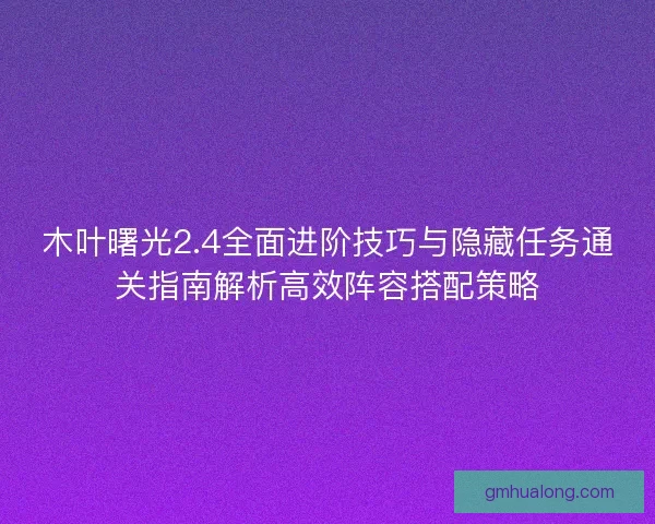 木叶曙光2.4全面进阶技巧与隐藏任务通关指南解析高效阵容搭配策略