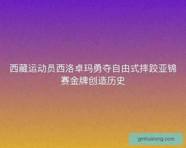 西藏运动员西洛卓玛勇夺自由式摔跤亚锦赛金牌创造历史