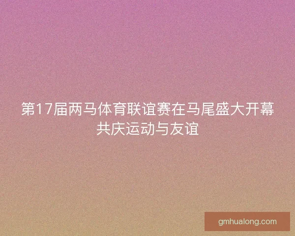 第17届两马体育联谊赛在马尾盛大开幕共庆运动与友谊