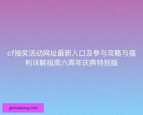 cf抽奖活动网址最新入口及参与攻略与福利详解指南六周年庆典特别版