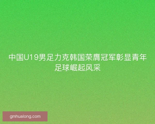 中国U19男足力克韩国荣膺冠军彰显青年足球崛起风采