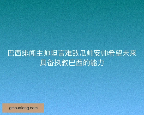 巴西绯闻主帅坦言难敌瓜帅安帅希望未来具备执教巴西的能力