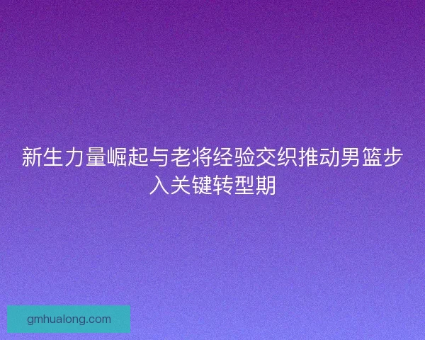 新生力量崛起与老将经验交织推动男篮步入关键转型期