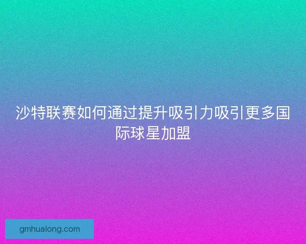 沙特联赛如何通过提升吸引力吸引更多国际球星加盟