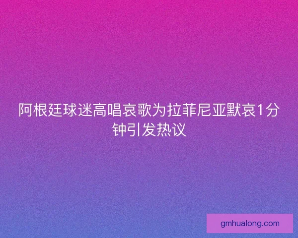阿根廷球迷高唱哀歌为拉菲尼亚默哀1分钟引发热议