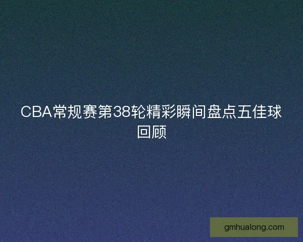CBA常规赛第38轮精彩瞬间盘点五佳球回顾