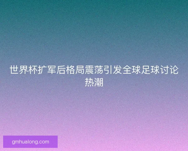 世界杯扩军后格局震荡引发全球足球讨论热潮