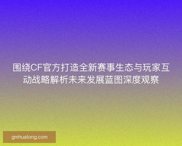 围绕CF官方打造全新赛事生态与玩家互动战略解析未来发展蓝图深度观察