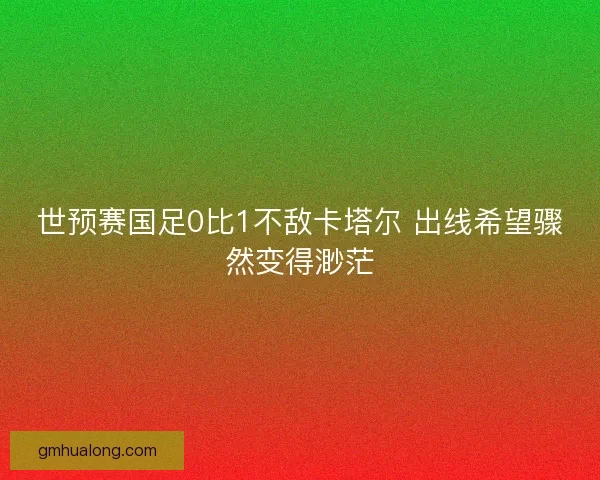 世预赛国足0比1不敌卡塔尔 出线希望骤然变得渺茫