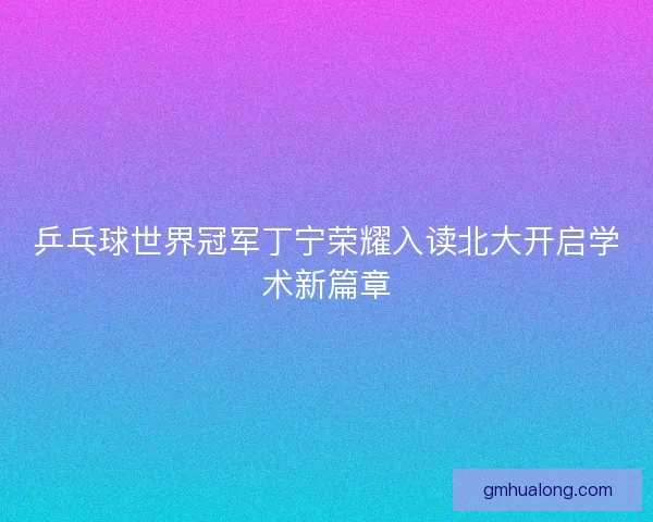 乒乓球世界冠军丁宁荣耀入读北大开启学术新篇章