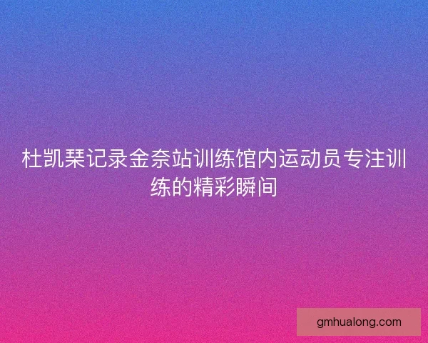 杜凯琹记录金奈站训练馆内运动员专注训练的精彩瞬间
