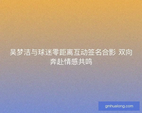 吴梦洁与球迷零距离互动签名合影 双向奔赴情感共鸣