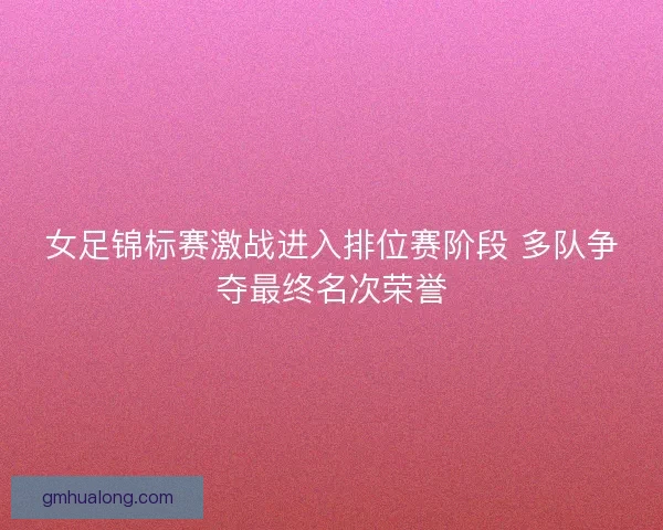 女足锦标赛激战进入排位赛阶段 多队争夺最终名次荣誉