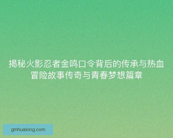 揭秘火影忍者金鸣口令背后的传承与热血冒险故事传奇与青春梦想篇章