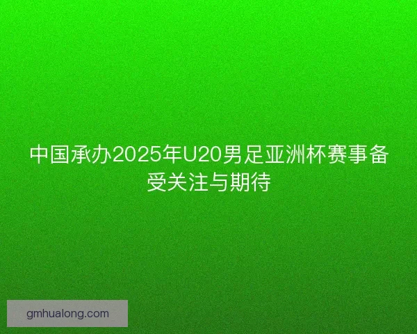 中国承办2025年U20男足亚洲杯赛事备受关注与期待 中国承办2025年U20男足亚洲杯赛事备受关注与期待