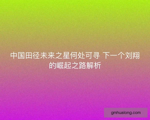 中国田径未来之星何处可寻 下一个刘翔的崛起之路解析