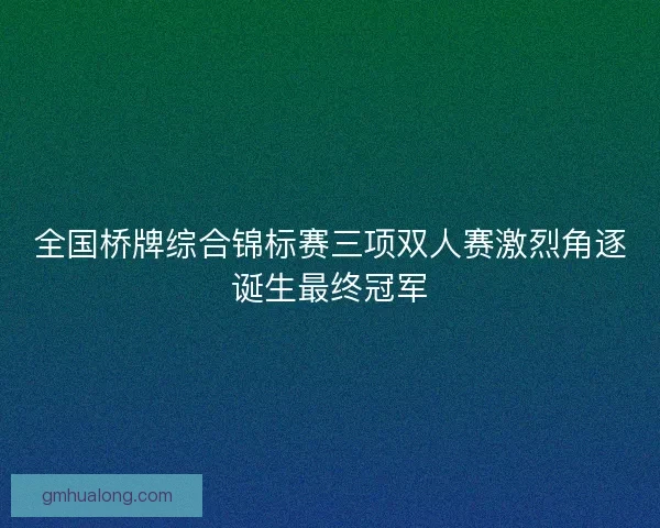 全国桥牌综合锦标赛三项双人赛激烈角逐诞生最终冠军 全国桥牌综合锦标赛三项双人赛激烈角逐诞生最终冠军