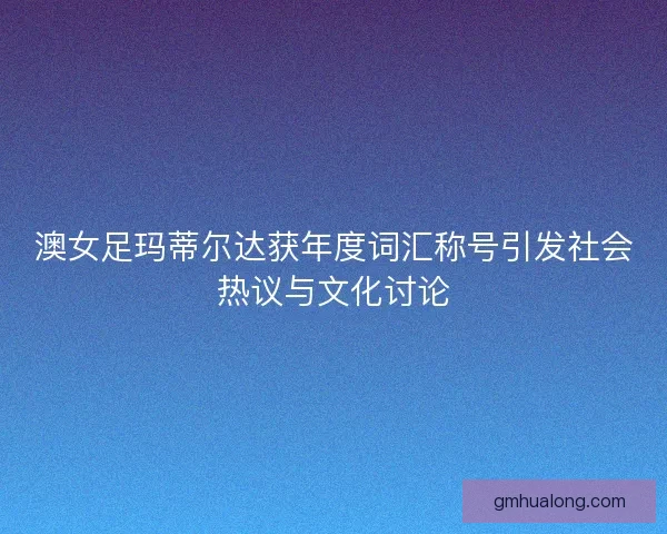 澳女足玛蒂尔达获年度词汇称号引发社会热议与文化讨论