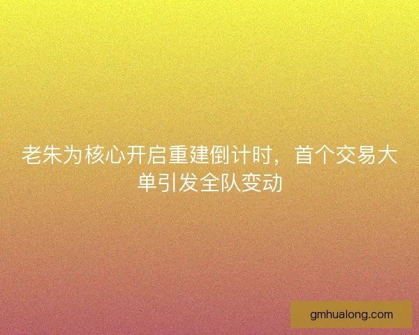老朱为核心开启重建倒计时，首个交易大单引发全队变动