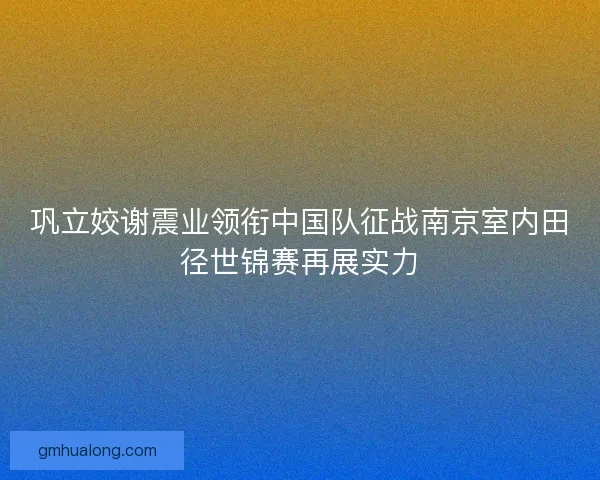 巩立姣谢震业领衔中国队征战南京室内田径世锦赛再展实力
