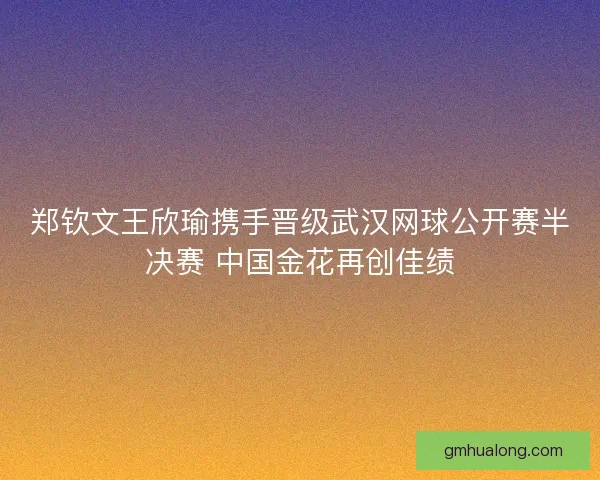 郑钦文王欣瑜携手晋级武汉网球公开赛半决赛 中国金花再创佳绩