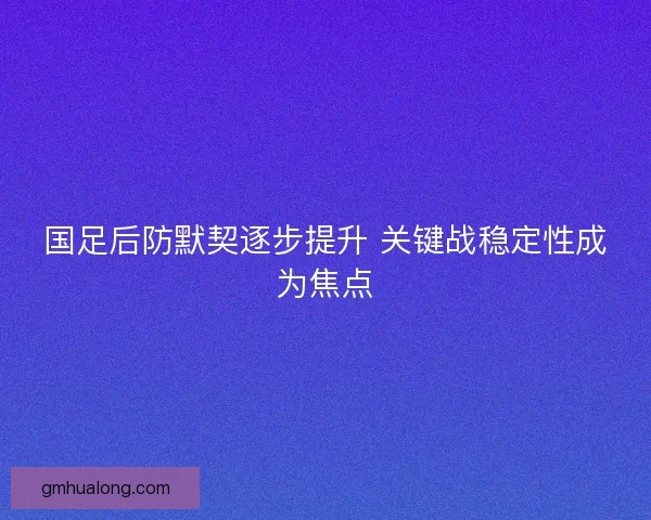 国足后防默契逐步提升 关键战稳定性成为焦点 国足后防默契逐步提升 关键战稳定性成为焦点